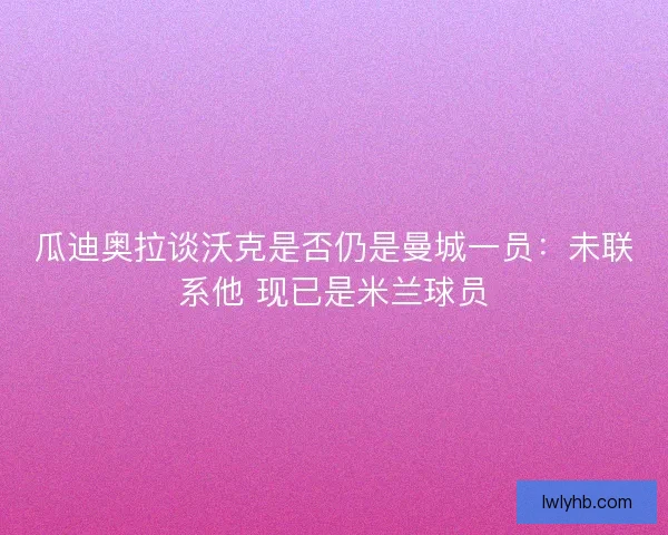 瓜迪奥拉谈沃克是否仍是曼城一员：未联系他 现已是米兰球员