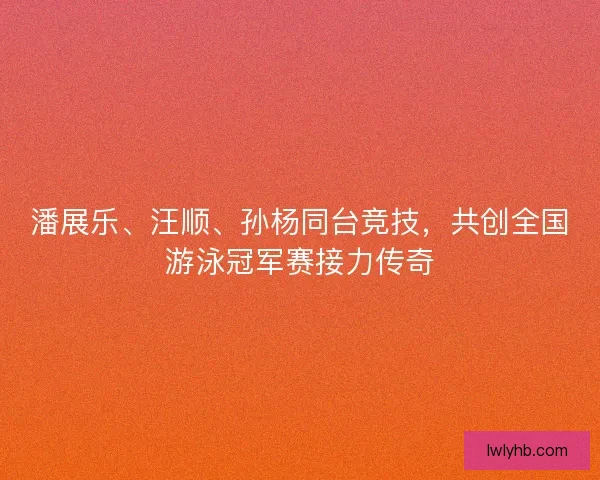 潘展乐、汪顺、孙杨同台竞技，共创全国游泳冠军赛接力传奇