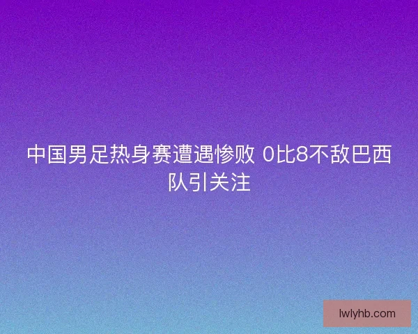 中国男足热身赛遭遇惨败 0比8不敌巴西队引关注