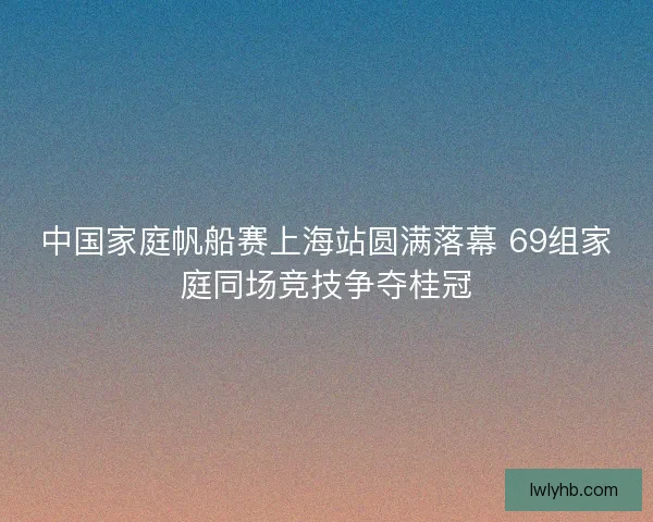 中国家庭帆船赛上海站圆满落幕 69组家庭同场竞技争夺桂冠