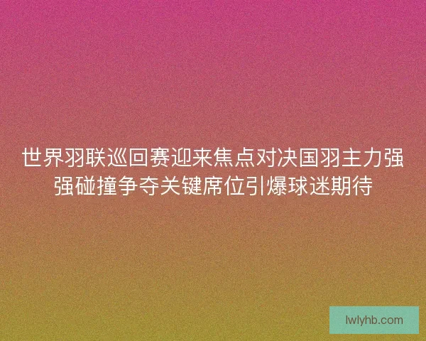 世界羽联巡回赛迎来焦点对决国羽主力强强碰撞争夺关键席位引爆球迷期待